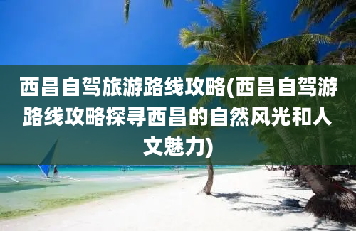 西昌自驾旅游路线攻略(西昌自驾游路线攻略探寻西昌的自然风光和人文魅力)