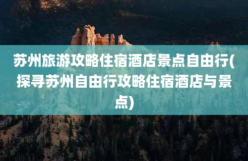 苏州旅游攻略住宿酒店景点自由行(探寻苏州自由行攻略住宿酒店与景点)
