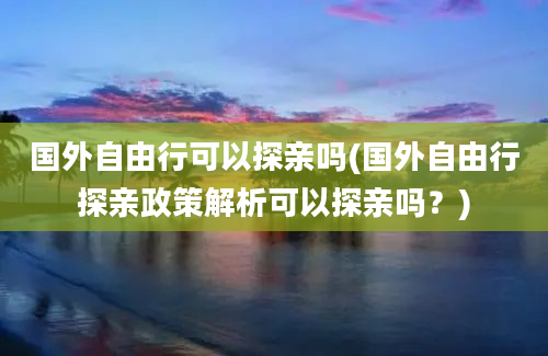 国外自由行可以探亲吗(国外自由行探亲政策解析可以探亲吗？)