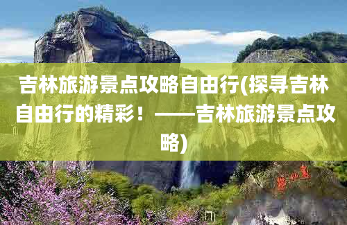 吉林旅游景点攻略自由行(探寻吉林自由行的精彩！——吉林旅游景点攻略)