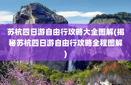 苏杭四日游自由行攻略大全图解(揭秘苏杭四日游自由行攻略全程图解)