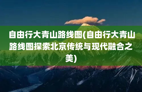 自由行大青山路线图(自由行大青山路线图探索北京传统与现代融合之美)