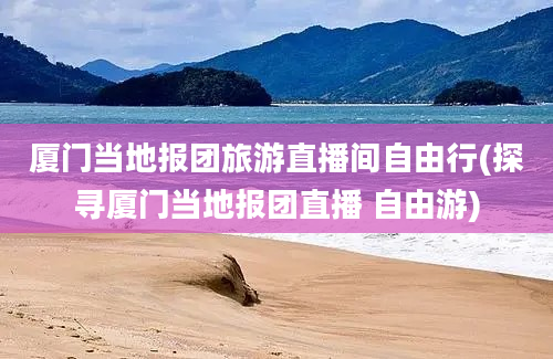 厦门当地报团旅游直播间自由行(探寻厦门当地报团直播 自由游)