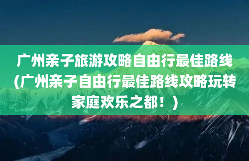 广州亲子旅游攻略自由行最佳路线(广州亲子自由行最佳路线攻略玩转家庭欢乐之都！)