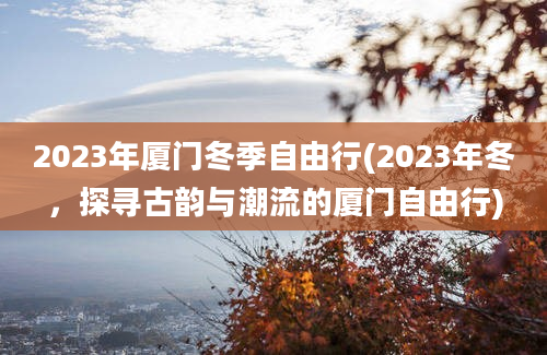 2023年厦门冬季自由行(2023年冬，探寻古韵与潮流的厦门自由行)