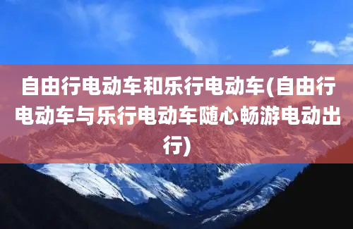 自由行电动车和乐行电动车(自由行电动车与乐行电动车随心畅游电动出行)