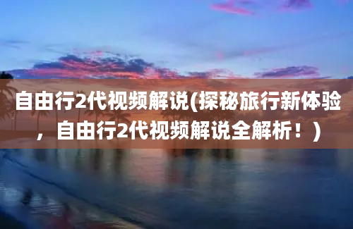 自由行2代视频解说(探秘旅行新体验，自由行2代视频解说全解析！)