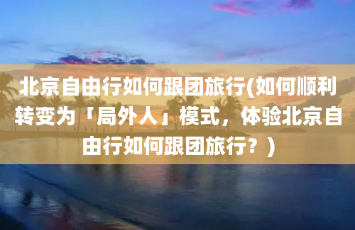 北京自由行如何跟团旅行(如何顺利转变为「局外人」模式，体验北京自由行如何跟团旅行？)