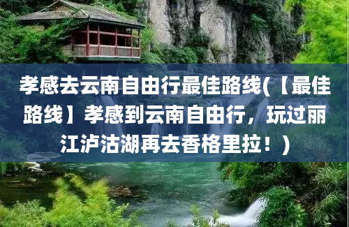 孝感去云南自由行最佳路线(【最佳路线】孝感到云南自由行，玩过丽江泸沽湖再去香格里拉！)