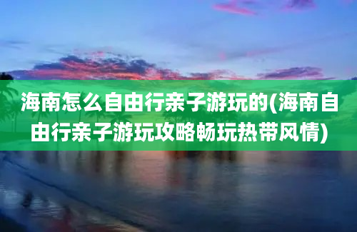 海南怎么自由行亲子游玩的(海南自由行亲子游玩攻略畅玩热带风情)