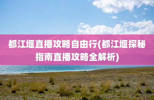 都江堰直播攻略自由行(都江堰探秘指南直播攻略全解析)