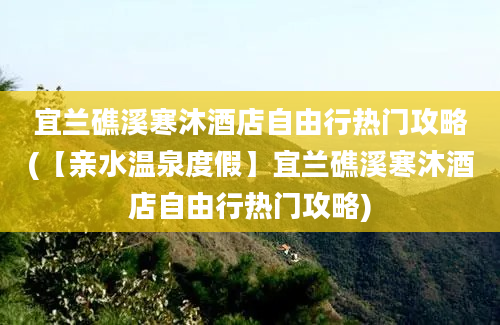 宜兰礁溪寒沐酒店自由行热门攻略(【亲水温泉度假】宜兰礁溪寒沐酒店自由行热门攻略)