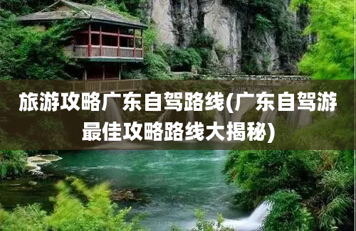 旅游攻略广东自驾路线(广东自驾游最佳攻略路线大揭秘)