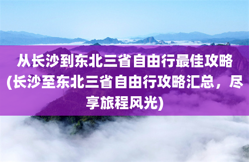 从长沙到东北三省自由行最佳攻略(长沙至东北三省自由行攻略汇总，尽享旅程风光)