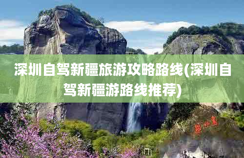 深圳自驾新疆旅游攻略路线(深圳自驾新疆游路线推荐)