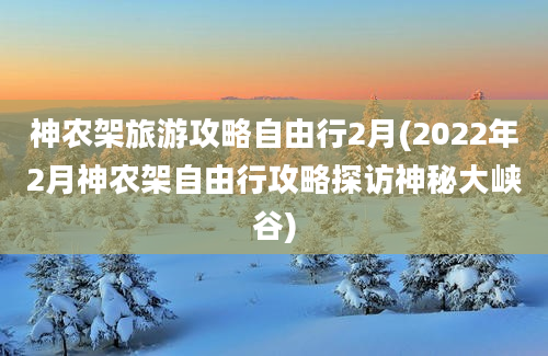 神农架旅游攻略自由行2月(2022年2月神农架自由行攻略探访神秘大峡谷)