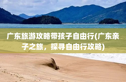 广东旅游攻略带孩子自由行(广东亲子之旅，探寻自由行攻略)