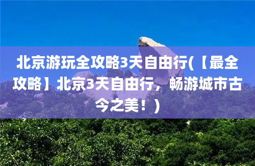 北京游玩全攻略3天自由行(【最全攻略】北京3天自由行，畅游城市古今之美！)