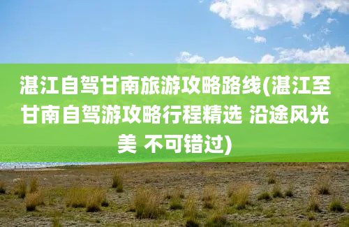 湛江自驾甘南旅游攻略路线(湛江至甘南自驾游攻略行程精选 沿途风光美 不可错过)