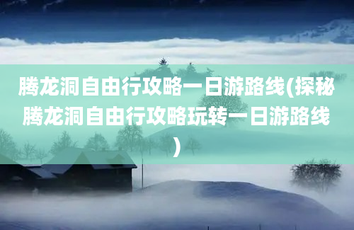 腾龙洞自由行攻略一日游路线(探秘腾龙洞自由行攻略玩转一日游路线)