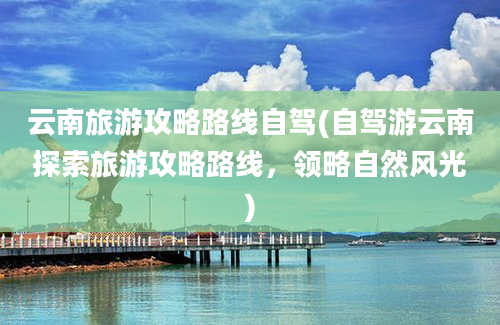 云南旅游攻略路线自驾(自驾游云南探索旅游攻略路线，领略自然风光)