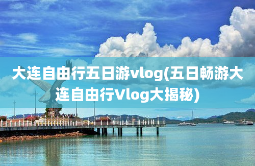 大连自由行五日游vlog(五日畅游大连自由行Vlog大揭秘)