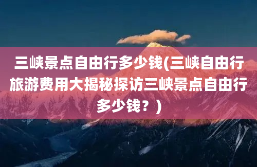 三峡景点自由行多少钱(三峡自由行旅游费用大揭秘探访三峡景点自由行多少钱？)