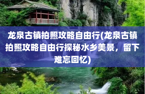 龙泉古镇拍照攻略自由行(龙泉古镇拍照攻略自由行探秘水乡美景，留下难忘回忆)