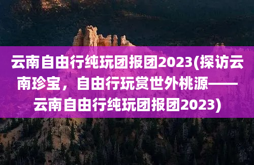 云南自由行纯玩团报团2023(探访云南珍宝，自由行玩赏世外桃源——云南自由行纯玩团报团2023)