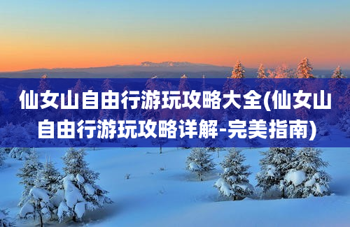 仙女山自由行游玩攻略大全(仙女山自由行游玩攻略详解-完美指南)