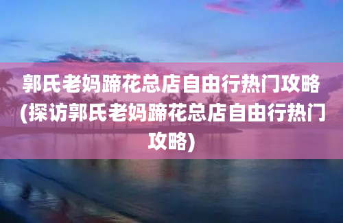 郭氏老妈蹄花总店自由行热门攻略(探访郭氏老妈蹄花总店自由行热门攻略)