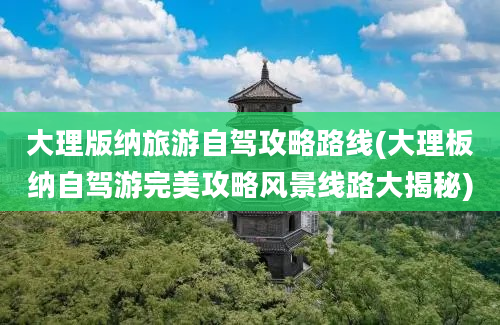 大理版纳旅游自驾攻略路线(大理板纳自驾游完美攻略风景线路大揭秘)