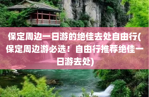 保定周边一日游的绝佳去处自由行(保定周边游必选！自由行推荐绝佳一日游去处)