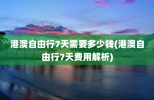 港澳自由行7天需要多少钱(港澳自由行7天费用解析)