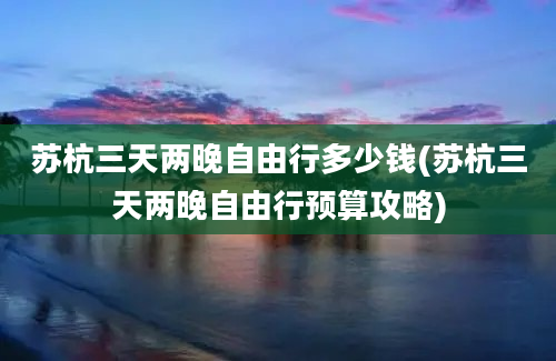 苏杭三天两晚自由行多少钱(苏杭三天两晚自由行预算攻略)