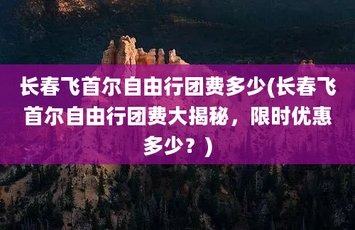 长春飞首尔自由行团费多少(长春飞首尔自由行团费大揭秘，限时优惠多少？)