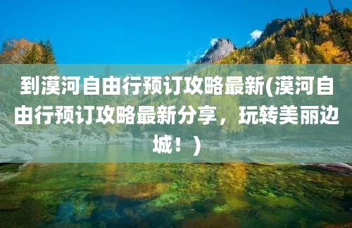 到漠河自由行预订攻略最新(漠河自由行预订攻略最新分享，玩转美丽边城！)