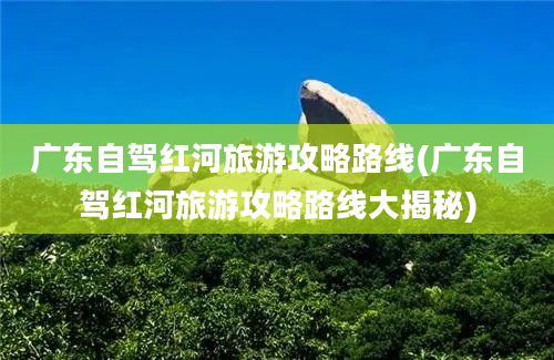 广东自驾红河旅游攻略路线(广东自驾红河旅游攻略路线大揭秘)