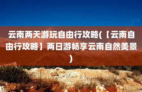 云南两天游玩自由行攻略(【云南自由行攻略】两日游畅享云南自然美景)