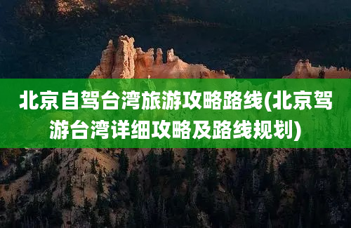 北京自驾台湾旅游攻略路线(北京驾游台湾详细攻略及路线规划)