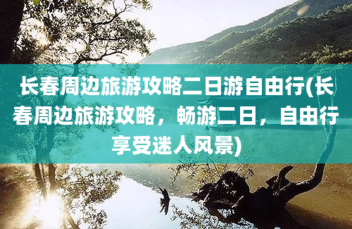 长春周边旅游攻略二日游自由行(长春周边旅游攻略，畅游二日，自由行享受迷人风景)