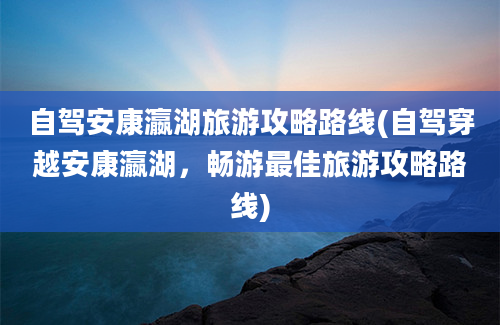 自驾安康瀛湖旅游攻略路线(自驾穿越安康瀛湖，畅游最佳旅游攻略路线)