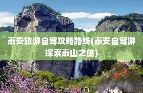 泰安旅游自驾攻略路线(泰安自驾游探索泰山之旅)