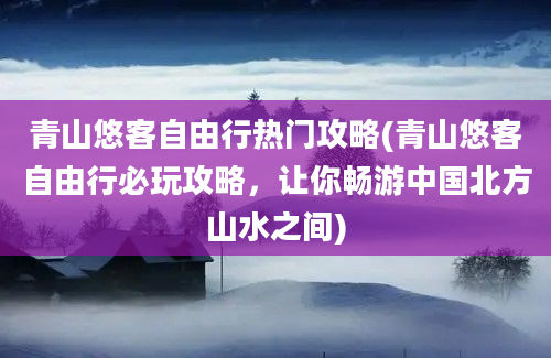 青山悠客自由行热门攻略(青山悠客自由行必玩攻略，让你畅游中国北方山水之间)