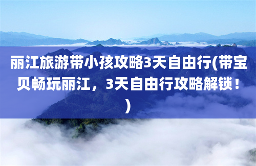 丽江旅游带小孩攻略3天自由行(带宝贝畅玩丽江，3天自由行攻略解锁！)