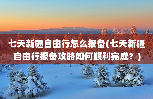 七天新疆自由行怎么报备(七天新疆自由行报备攻略如何顺利完成？)