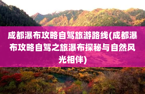 成都瀑布攻略自驾旅游路线(成都瀑布攻略自驾之旅瀑布探秘与自然风光相伴)