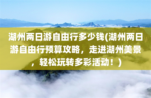 湖州两日游自由行多少钱(湖州两日游自由行预算攻略，走进湖州美景，轻松玩转多彩活动！)