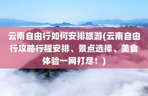 云南自由行如何安排旅游(云南自由行攻略行程安排、景点选择、美食体验一网打尽！)