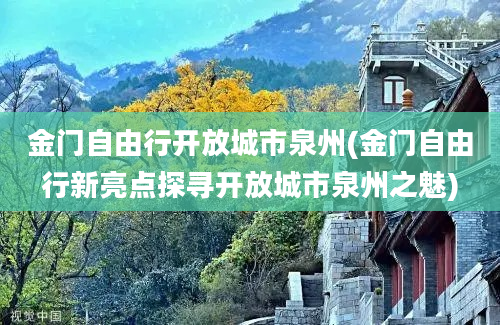 金门自由行开放城市泉州(金门自由行新亮点探寻开放城市泉州之魅)